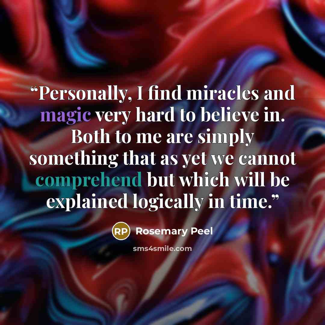 “Personally, I find miracles and magic very hard to believe in. Both to me are simply something that as yet we cannot comprehend but which will be explained logically in time.” quote by Rosemary Peel