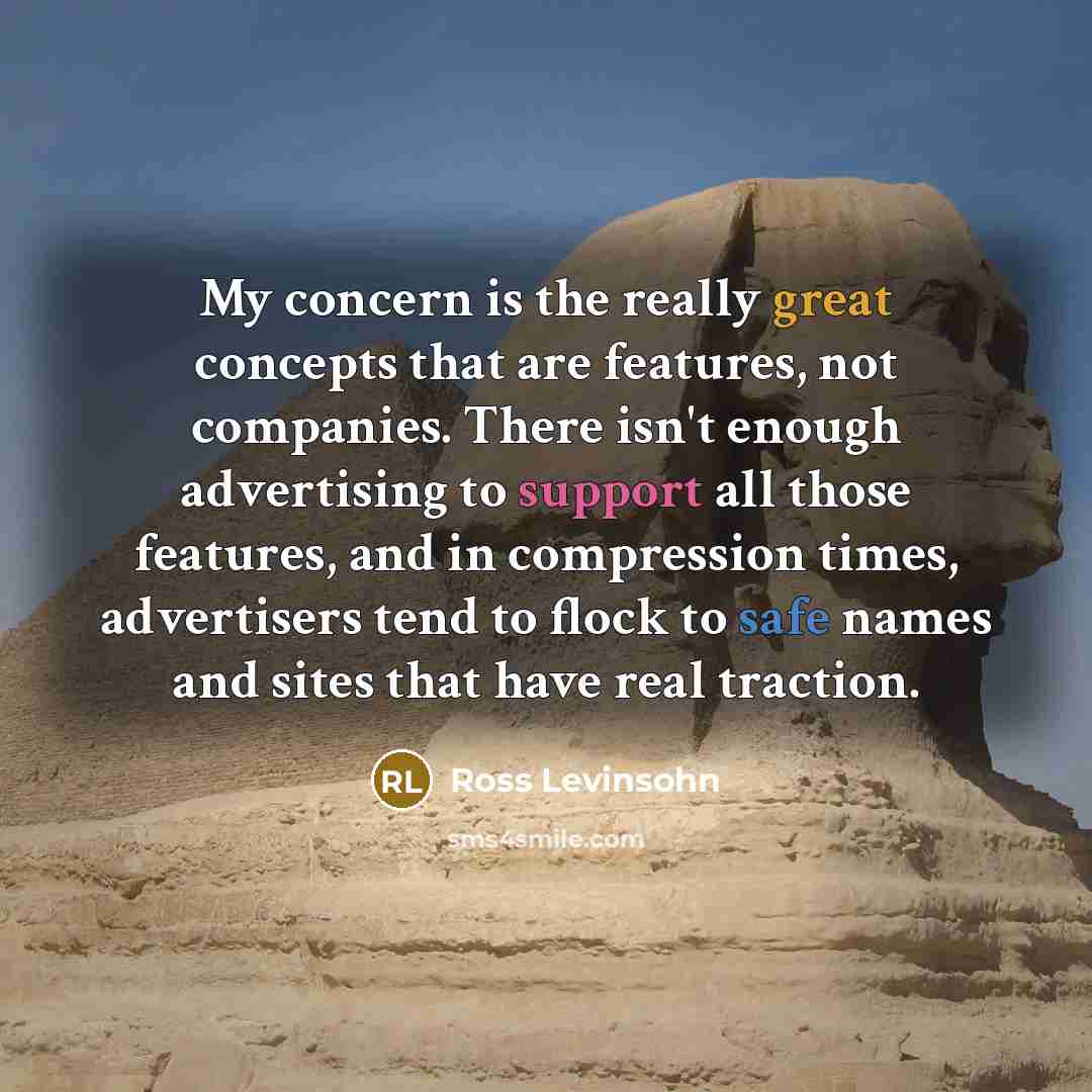 “My concern is the really great concepts that are features, not companies. There isn't enough advertising to support all those features, and in compression times, advertisers tend to flock to safe names and sites that have real traction.” quote by Ross Levinsohn