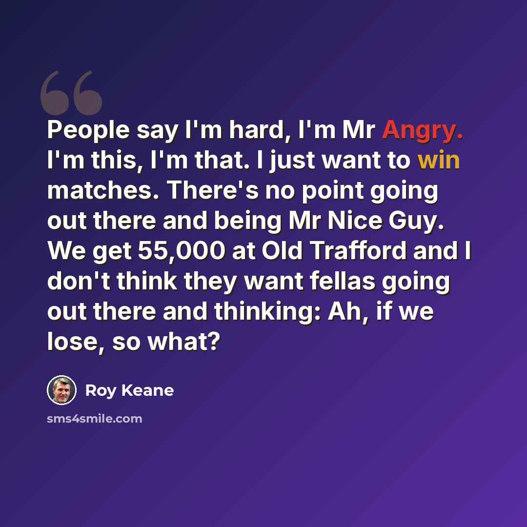 “People say I'm hard, I'm Mr Angry. I'm this, I'm that. I just want to win matches. There's no point going out there and being Mr Nice Guy. We get 55,000 at Old Trafford and I don't think they want fellas going out there and thinking: Ah, if we lose, so what?” quote by Roy Keane