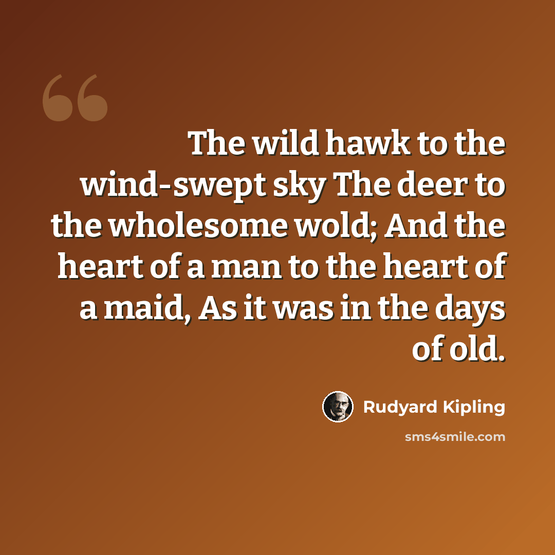 “The wild hawk to the wind-swept sky The deer to the wholesome wold; And the heart of a man to the heart of a maid, As it was in the days of old.” quote by Rudyard Kipling