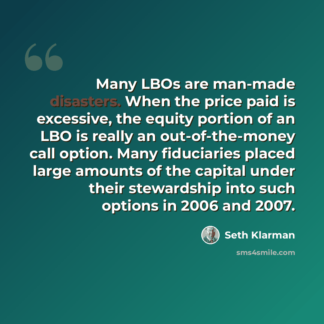 “Many LBOs are man-made disasters. When the price paid is excessive, the equity portion of an LBO is really an out-of-the-money call option. Many fiduciaries placed large amounts of the capital under their stewardship into such options in 2006 and 2007.” quote by Seth Klarman