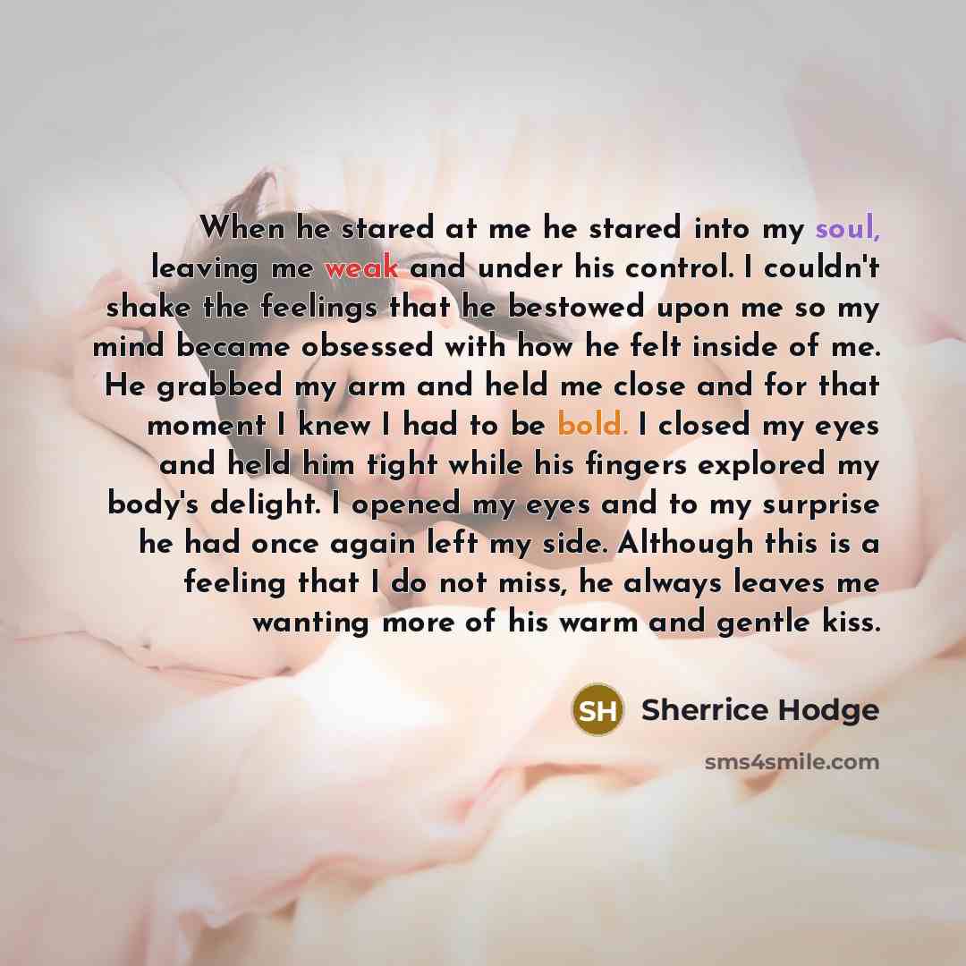 “When he stared at me he stared into my soul, leaving me weak and under his control. I couldn't shake the feelings that he bestowed upon me so my mind became obsessed with how he felt inside of me. He grabbed my arm and held me close and for that moment I knew I had to be bold. I closed my eyes and…” quote by Sherrice Hodge