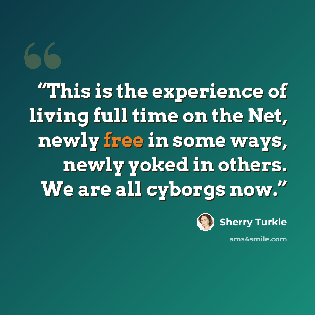 “This is the experience of living full time on the Net, newly free in some ways, newly yoked in others. We are all cyborgs now.” quote by Sherry Turkle