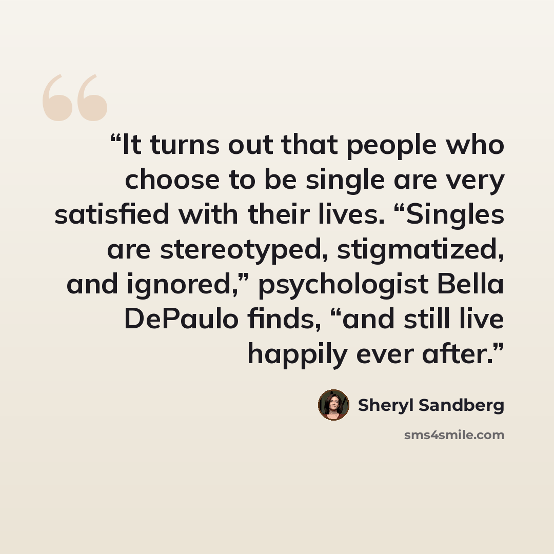 “It turns out that people who choose to be single are very satisfied with their lives. “Singles are stereotyped, stigmatized, and ignored,” psychologist Bella DePaulo finds, “and still live happily ever after.” quote by Sheryl Sandberg