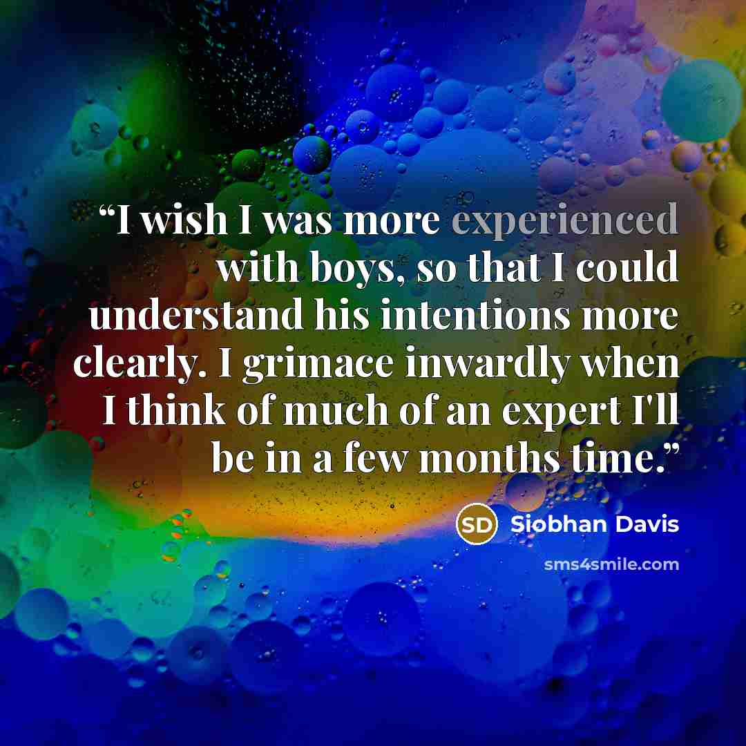 “I wish I was more experienced with boys, so that I could understand his intentions more clearly. I grimace inwardly when I think of much of an expert I'll be in a few months time.” quote by Siobhan Davis