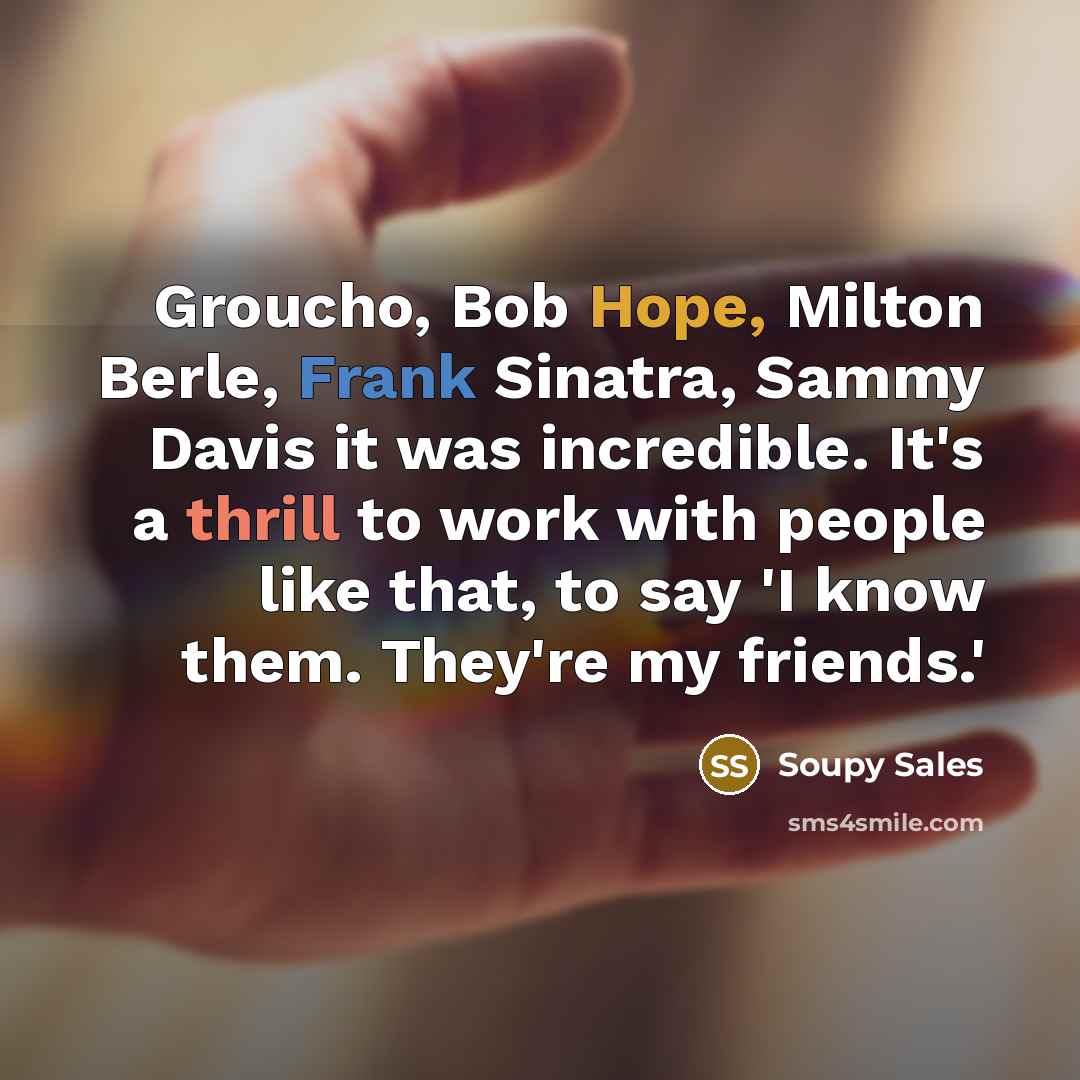 “Groucho, Bob Hope, Milton Berle, Frank Sinatra, Sammy Davis it was incredible. It's a thrill to work with people like that, to say 'I know them. They're my friends.'” quote by Soupy Sales