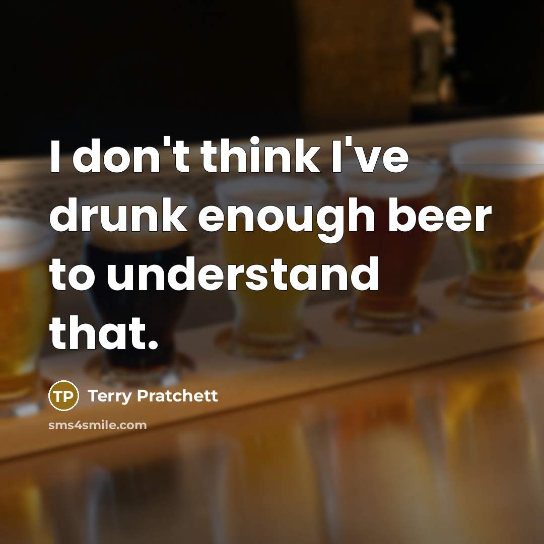“I don't think I've drunk enough beer to understand that.” quote by Terry Pratchett
