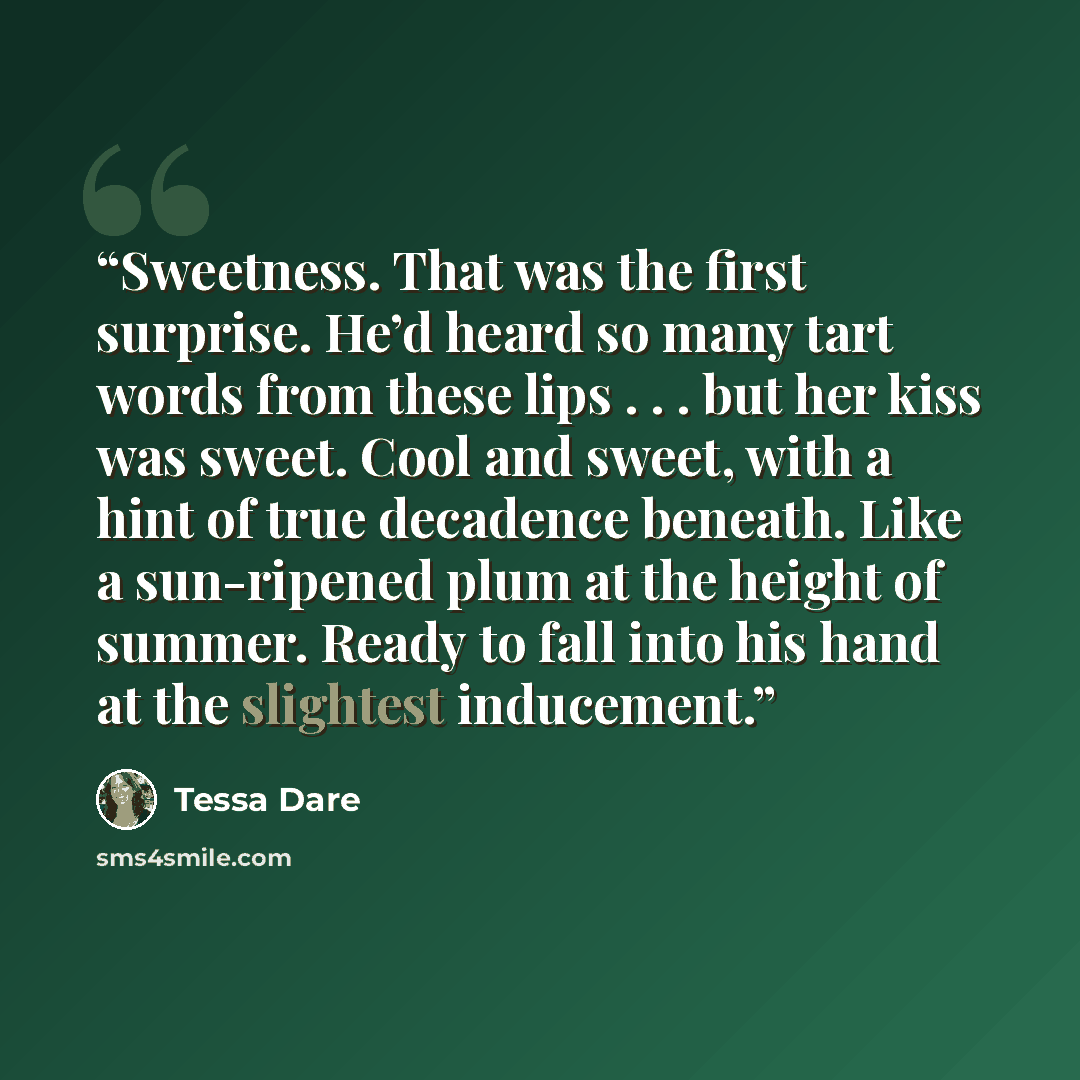 “Sweetness. That was the first surprise. He’d heard so many tart words from these lips . . . but her kiss was sweet. Cool and sweet, with a hint of true decadence beneath. Like a sun-ripened plum at the height of summer. Ready to fall into his hand at the slightest inducement.” quote by Tessa Dare