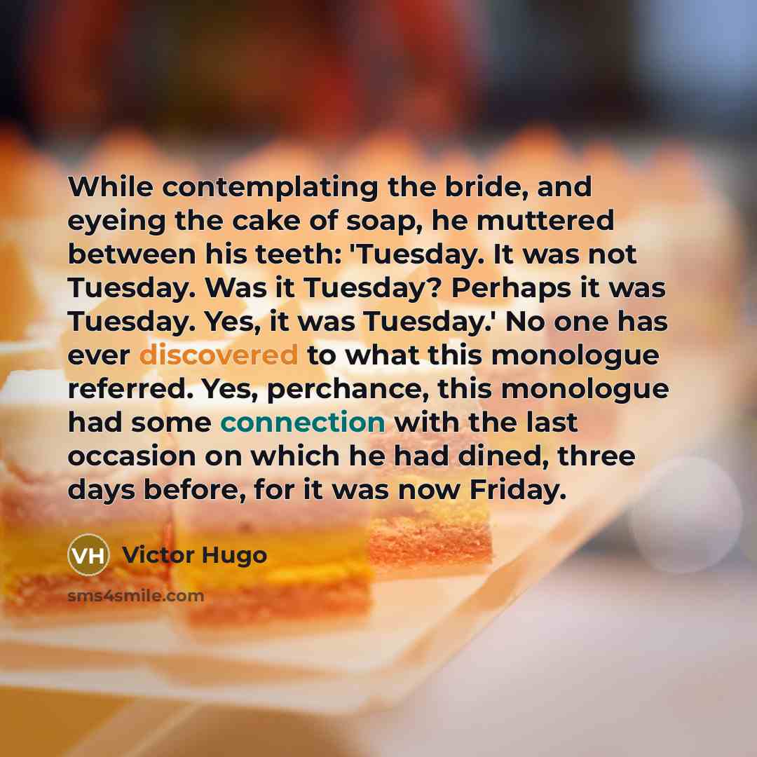 “While contemplating the bride, and eyeing the cake of soap, he muttered between his teeth: 'Tuesday. It was not Tuesday. Was it Tuesday? Perhaps it was Tuesday. Yes, it was Tuesday.' No one has ever discovered to what this monologue referred. Yes, perchance, this monologue had some connection with…” quote by Victor Hugo