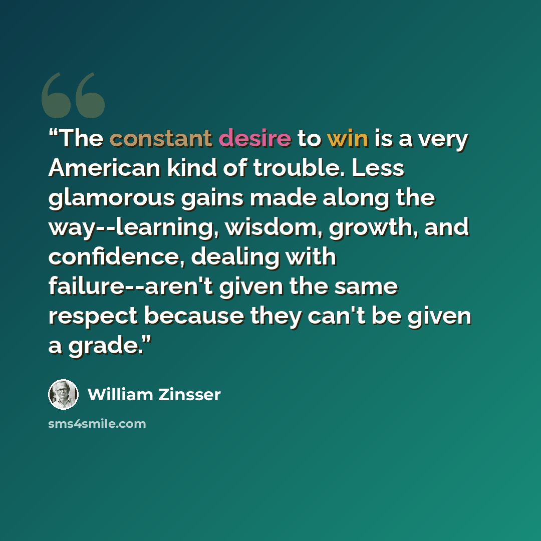 “The constant desire to win is a very American kind of trouble. Less glamorous gains made along the way--learning, wisdom, growth, and confidence, dealing with failure--aren't given the same respect because they can't be given a grade.” quote by William Zinsser
