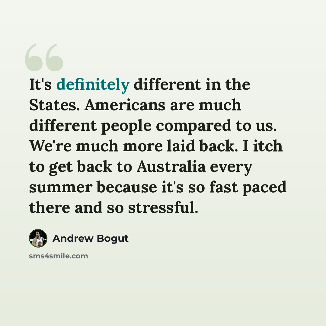 “It's definitely different in the States. Americans are much different people compared to us. We're much more laid back. I itch to get back to Australia every summer because it's so fast paced there and so stressful.” quote by Andrew Bogut