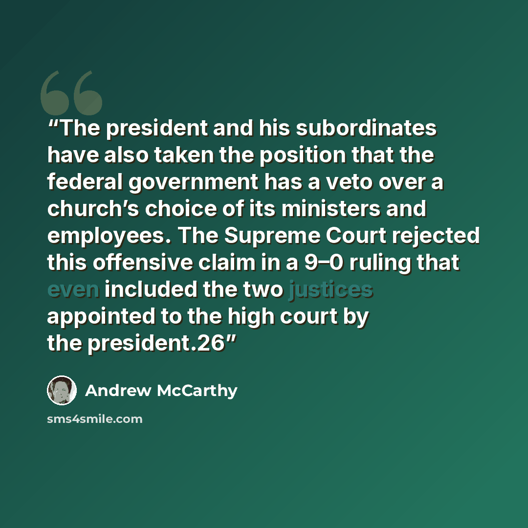 “The president and his subordinates have also taken the position that the federal government has a veto over a church’s choice of its ministers and employees. The Supreme Court rejected this offensive claim in a 9–0 ruling that even included the two justices appointed to the high court by the…” quote by Andrew McCarthy
