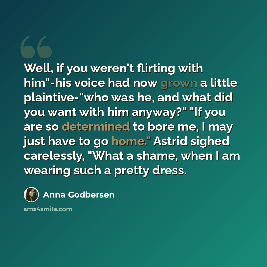 “Well, if you weren't flirting with him"-his voice had now grown a little plaintive-"who was he, and what did you want with him anyway?" "If you are so determined to bore me, I may just have to go home." Astrid sighed carelessly, "What a shame, when I am wearing such a pretty dress.” quote by Anna Godbersen