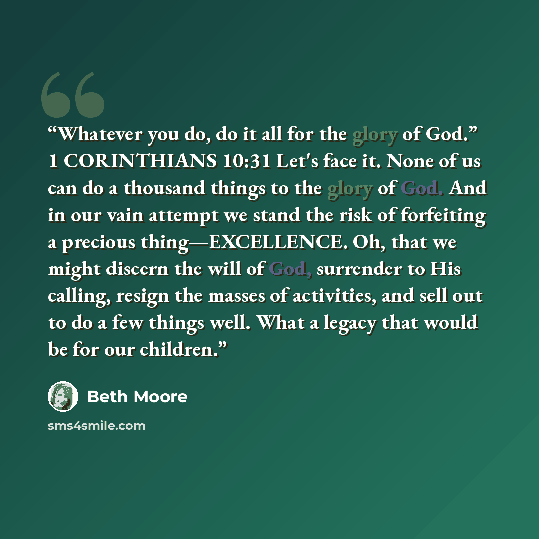 “Whatever you do, do it all for the glory of God.” 1 CORINTHIANS 10:31 Let's face it. None of us can do a thousand things to the glory of God. And in our vain attempt we stand the risk of forfeiting a precious thing—EXCELLENCE. Oh, that we might discern the will of God, surrender to His calling…” quote by Beth Moore