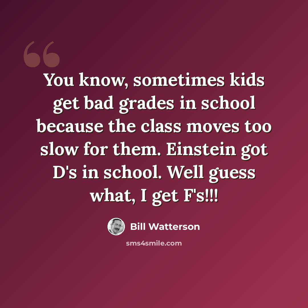 “You know, sometimes kids get bad grades in school because the class moves too slow for them. Einstein got D's in school. Well guess what, I get F's!!!” quote by Bill Watterson