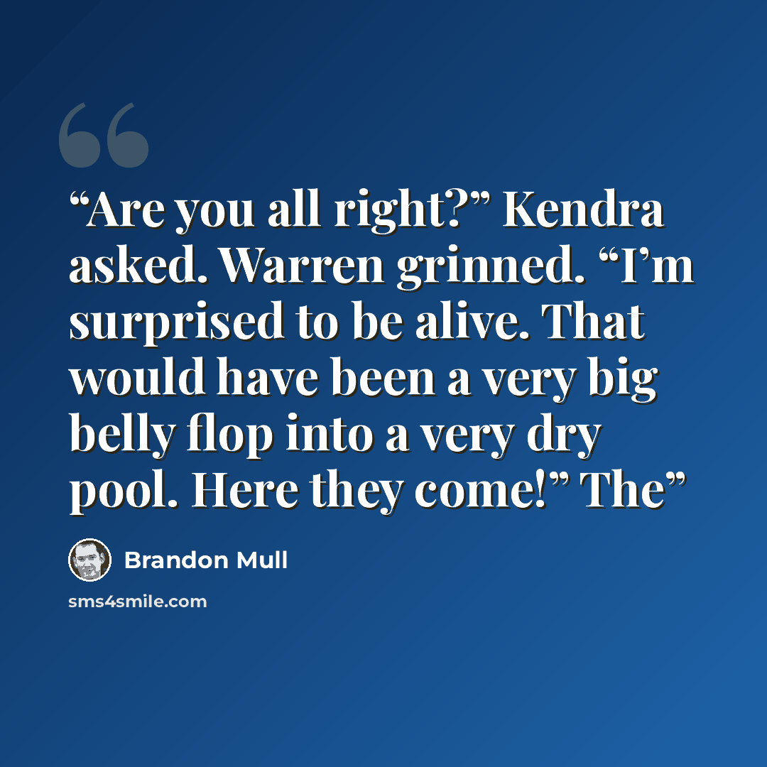 “Are you all right?” Kendra asked. Warren grinned. “I’m surprised to be alive. That would have been a very big belly flop into a very dry pool. Here they come!” The” quote by Brandon Mull