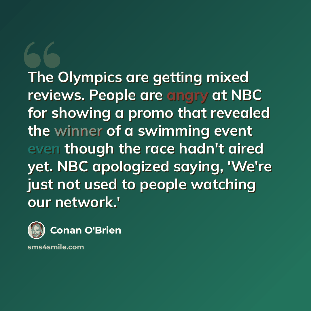 “The Olympics are getting mixed reviews. People are angry at NBC for showing a promo that revealed the winner of a swimming event even though the race hadn't aired yet. NBC apologized saying, 'We're just not used to people watching our network.'” quote by Conan O'Brien