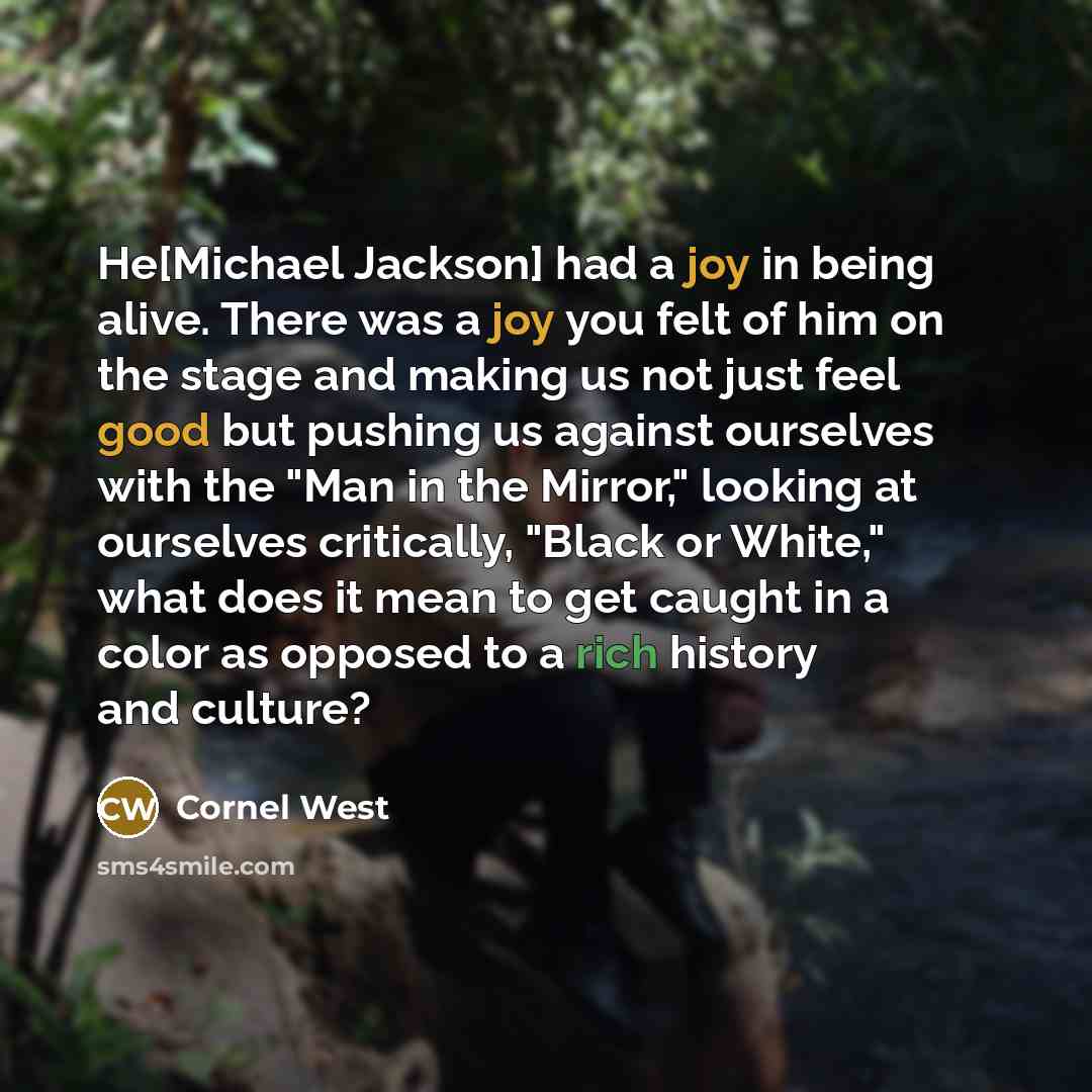 “He[Michael Jackson] had a joy in being alive. There was a joy you felt of him on the stage and making us not just feel good but pushing us against ourselves with the "Man in the Mirror," looking at ourselves critically, "Black or White," what does it mean to get caught in a color as opposed to a…” quote by Cornel West