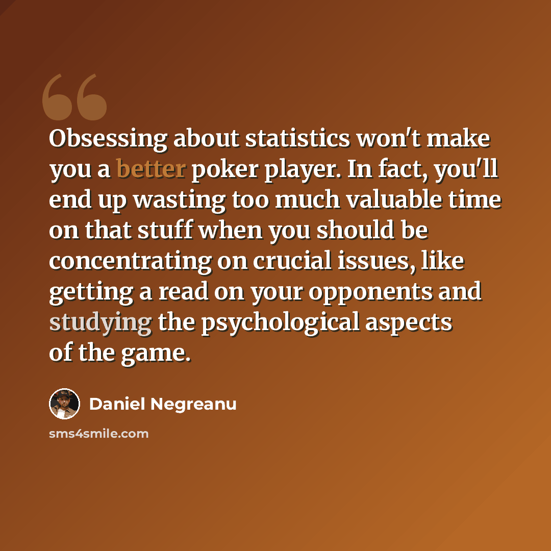 “Obsessing about statistics won't make you a better poker player. In fact, you'll end up wasting too much valuable time on that stuff when you should be concentrating on crucial issues, like getting a read on your opponents and studying the psychological aspects of the game.” quote by Daniel Negreanu