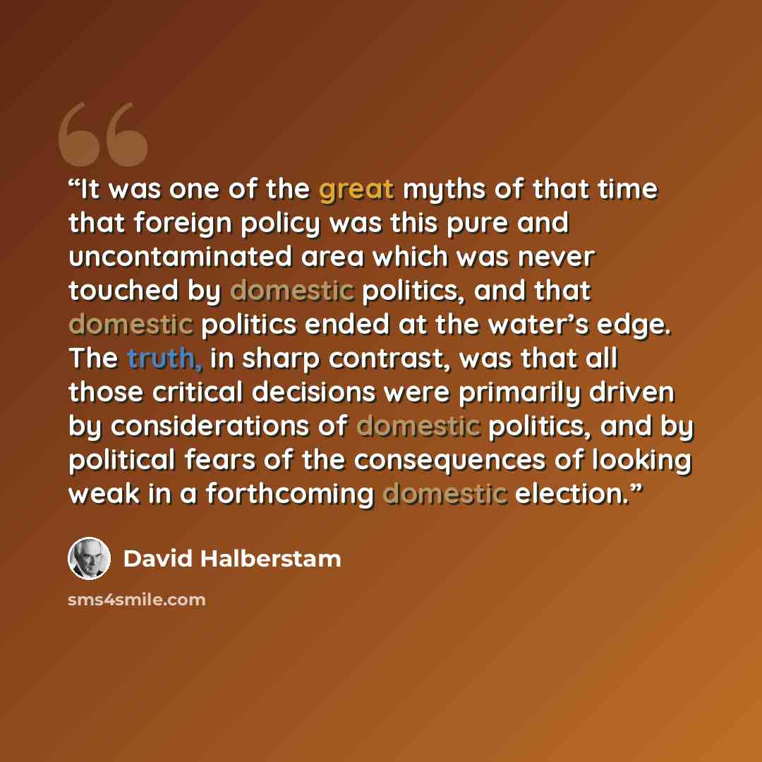 “It was one of the great myths of that time that foreign policy was this pure and uncontaminated area which was never touched by domestic politics, and that domestic politics ended at the water’s edge. The truth, in sharp contrast, was that all those critical decisions were primarily driven by…” quote by David Halberstam