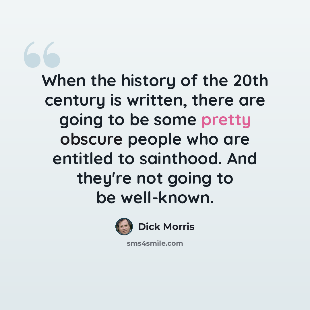 “When the history of the 20th century is written, there are going to be some pretty obscure people who are entitled to sainthood. And they're not going to be well-known.” quote by Dick Morris