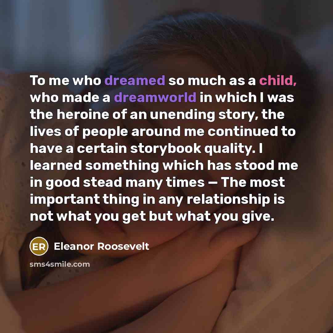 “To me who dreamed so much as a child, who made a dreamworld in which I was the heroine of an unending story, the lives of people around me continued to have a certain storybook quality. I learned something which has stood me in good stead many times — The most important thing in any relationship…” quote by Eleanor Roosevelt