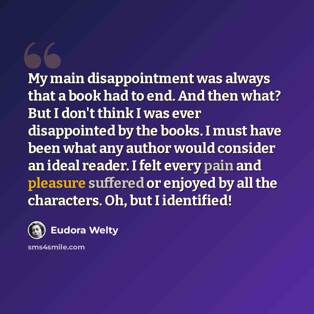 “My main disappointment was always that a book had to end. And then what? But I don't think I was ever disappointed by the books. I must have been what any author would consider an ideal reader. I felt every pain and pleasure suffered or enjoyed by all the characters. Oh, but I identified!” quote by Eudora Welty