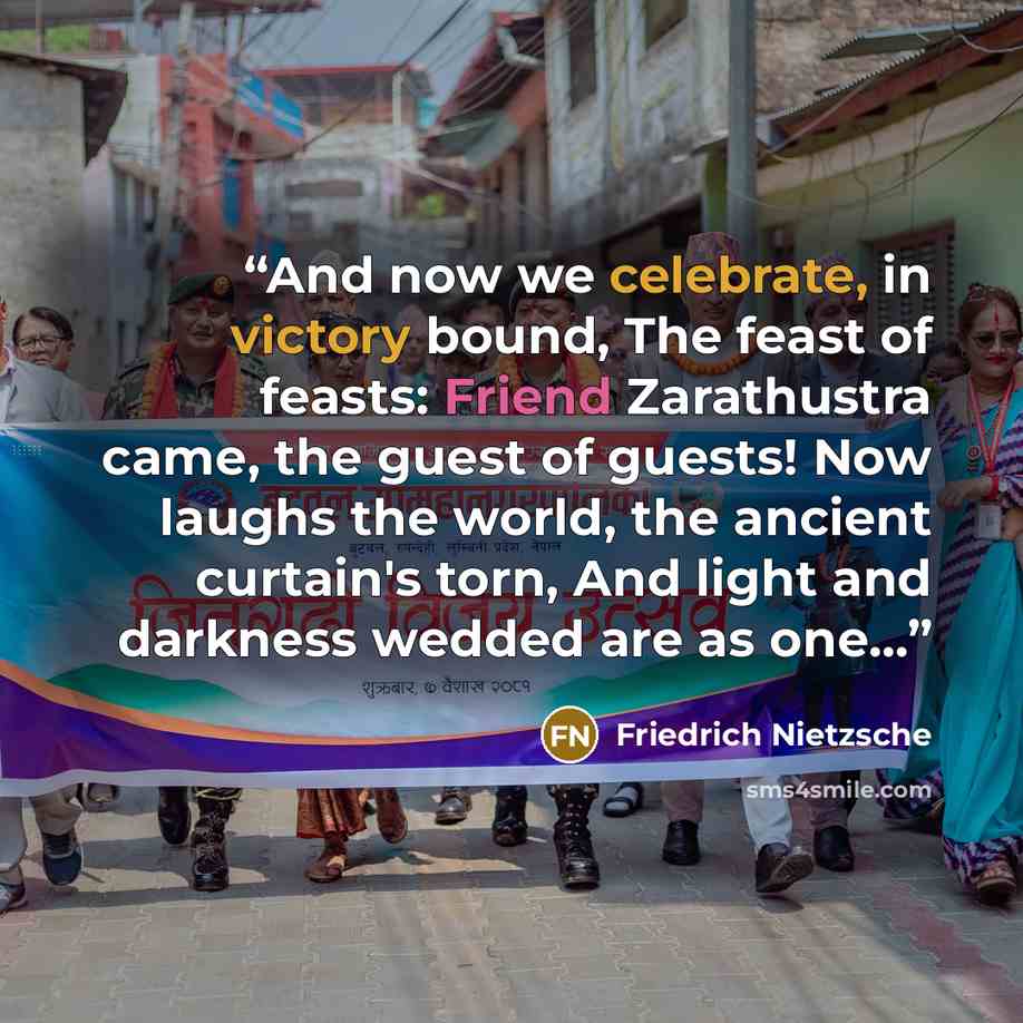 “And now we celebrate, in victory bound, The feast of feasts: Friend Zarathustra came, the guest of guests! Now laughs the world, the ancient curtain's torn, And light and darkness wedded are as one...” quote by Friedrich Nietzsche