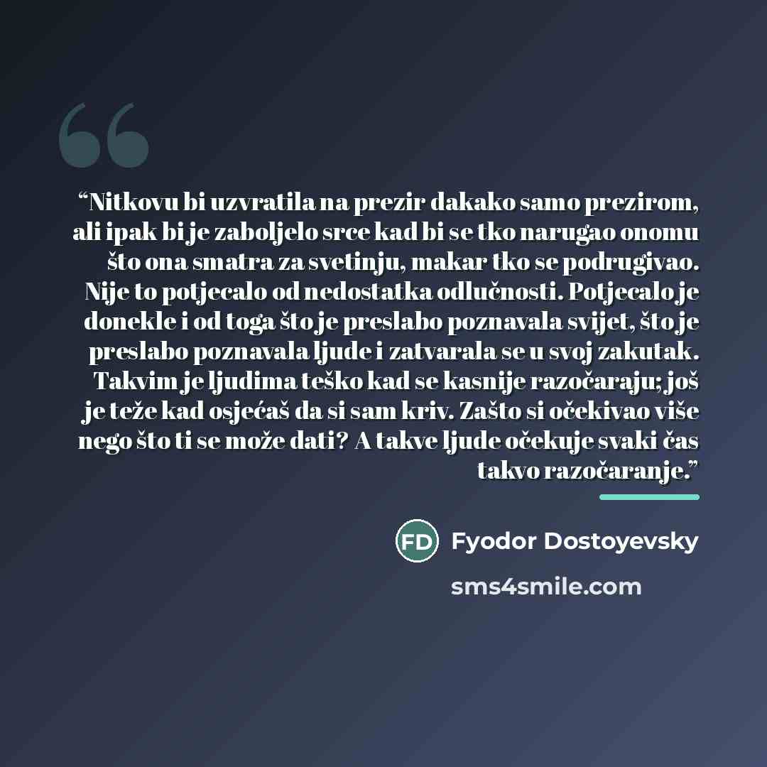 “Nitkovu bi uzvratila na prezir dakako samo prezirom, ali ipak bi je zaboljelo srce kad bi se tko narugao onomu što ona smatra za svetinju, makar tko se podrugivao. Nije to potjecalo od nedostatka odlučnosti. Potjecalo je donekle i od toga što je preslabo poznavala svijet, što je preslabo poznavala…” quote by Fyodor Dostoyevsky