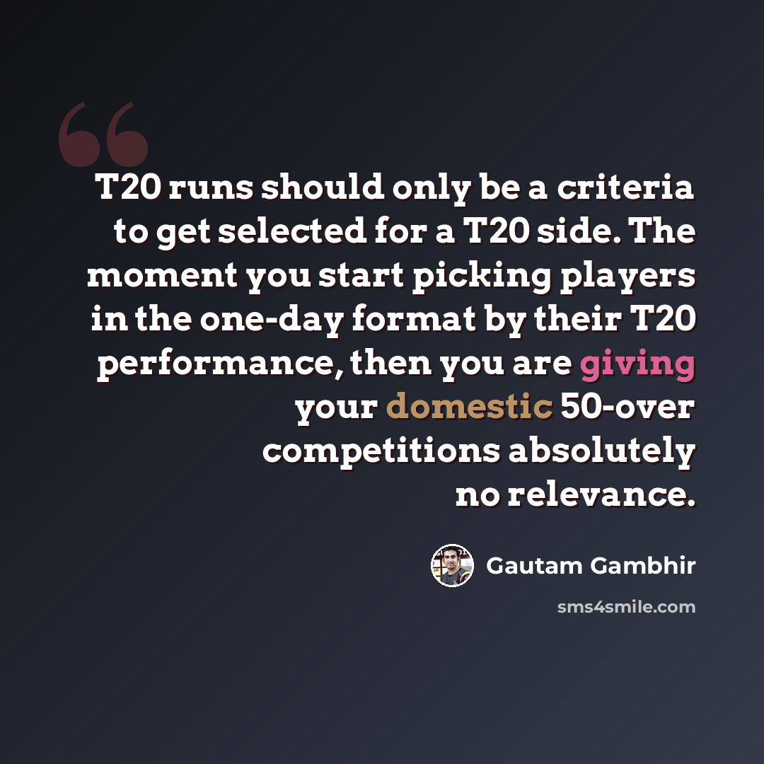 “T20 runs should only be a criteria to get selected for a T20 side. The moment you start picking players in the one-day format by their T20 performance, then you are giving your domestic 50-over competitions absolutely no relevance.” quote by Gautam Gambhir