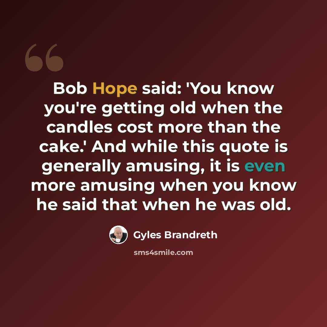 “Bob Hope said: 'You know you're getting old when the candles cost more than the cake.' And while this quote is generally amusing, it is even more amusing when you know he said that when he was old.” quote by Gyles Brandreth