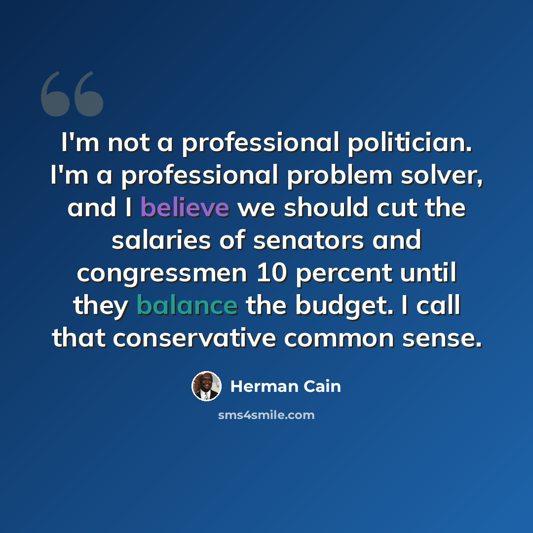 “I'm not a professional politician. I'm a professional problem solver, and I believe we should cut the salaries of senators and congressmen 10 percent until they balance the budget. I call that conservative common sense.” quote by Herman Cain