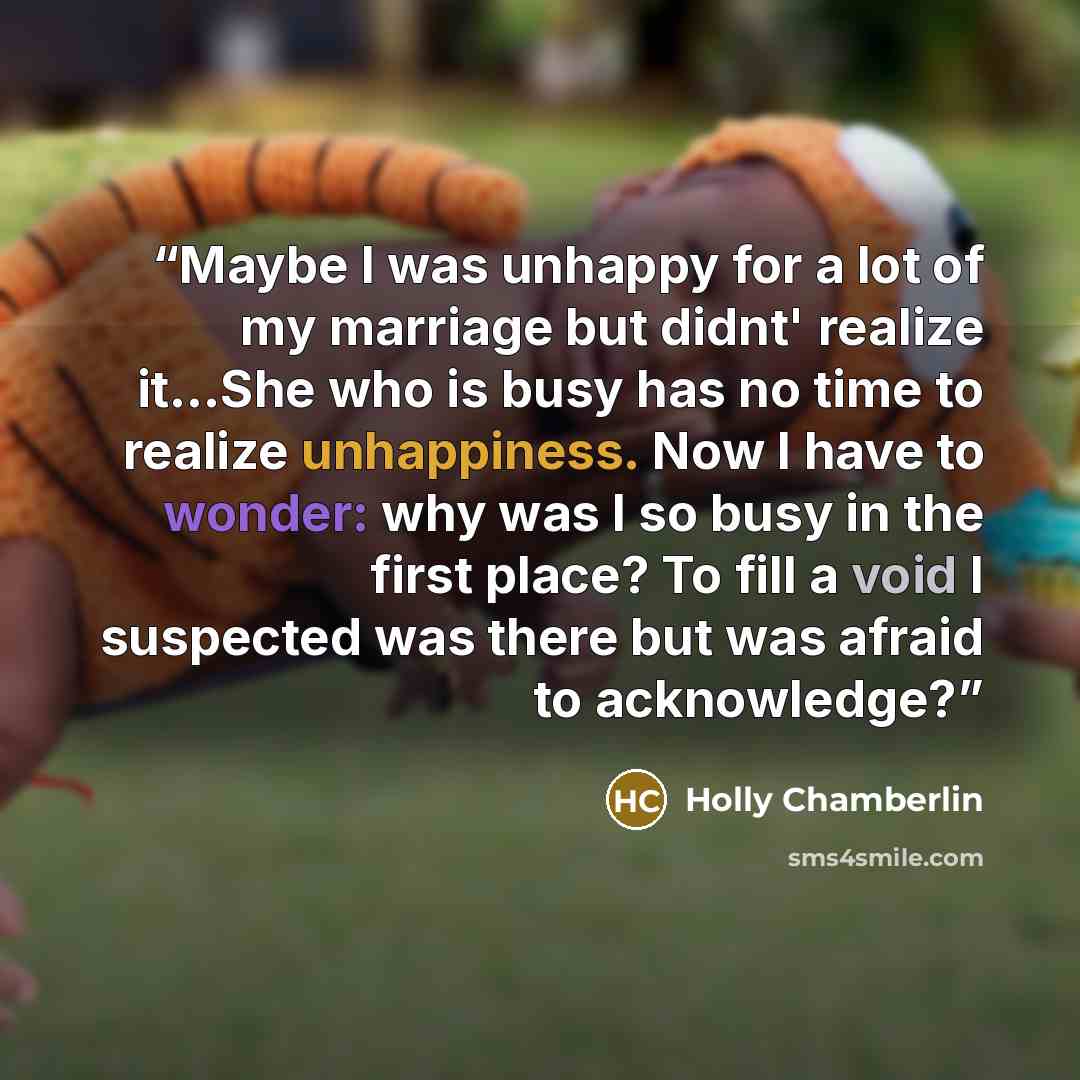 “Maybe I was unhappy for a lot of my marriage but didnt' realize it...She who is busy has no time to realize unhappiness. Now I have to wonder: why was I so busy in the first place? To fill a void I suspected was there but was afraid to acknowledge?” quote by Holly Chamberlin