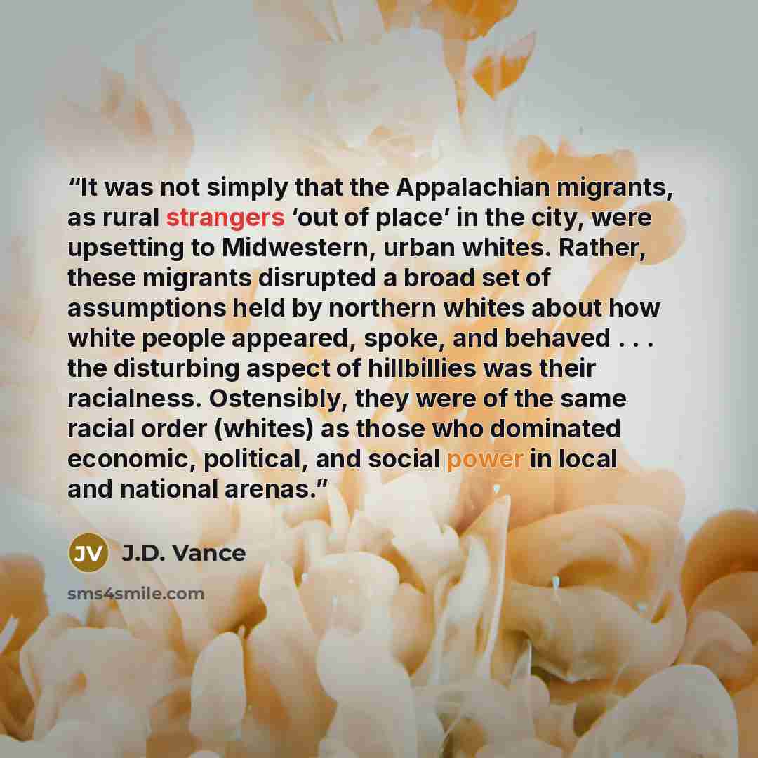 “It was not simply that the Appalachian migrants, as rural strangers ‘out of place’ in the city, were upsetting to Midwestern, urban whites. Rather, these migrants disrupted a broad set of assumptions held by northern whites about how white people appeared, spoke, and behaved . . . the disturbing…” quote by J.D. Vance