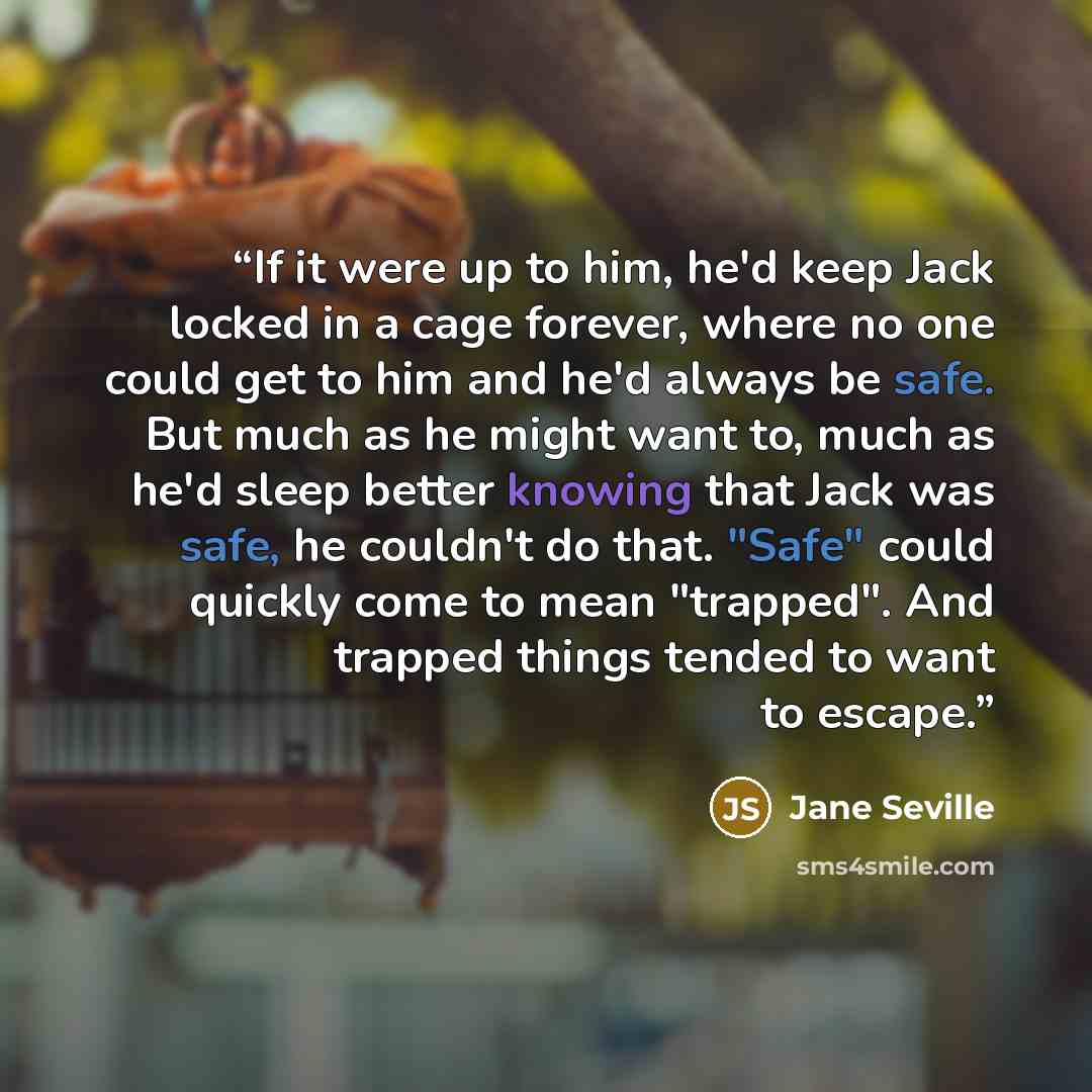 “If it were up to him, he'd keep Jack locked in a cage forever, where no one could get to him and he'd always be safe. But much as he might want to, much as he'd sleep better knowing that Jack was safe, he couldn't do that. "Safe" could quickly come to mean "trapped". And trapped things tended to…” quote by Jane Seville