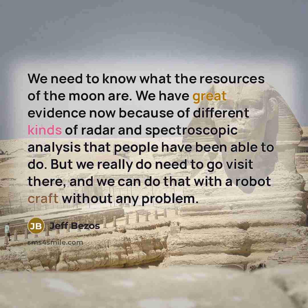“We need to know what the resources of the moon are. We have great evidence now because of different kinds of radar and spectroscopic analysis that people have been able to do. But we really do need to go visit there, and we can do that with a robot craft without any problem.” quote by Jeff Bezos