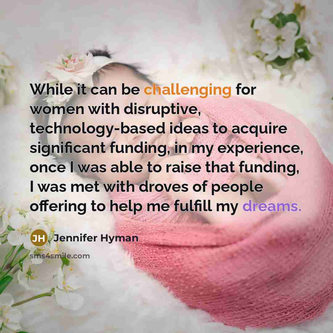 “While it can be challenging for women with disruptive, technology-based ideas to acquire significant funding, in my experience, once I was able to raise that funding, I was met with droves of people offering to help me fulfill my dreams.” quote by Jennifer Hyman