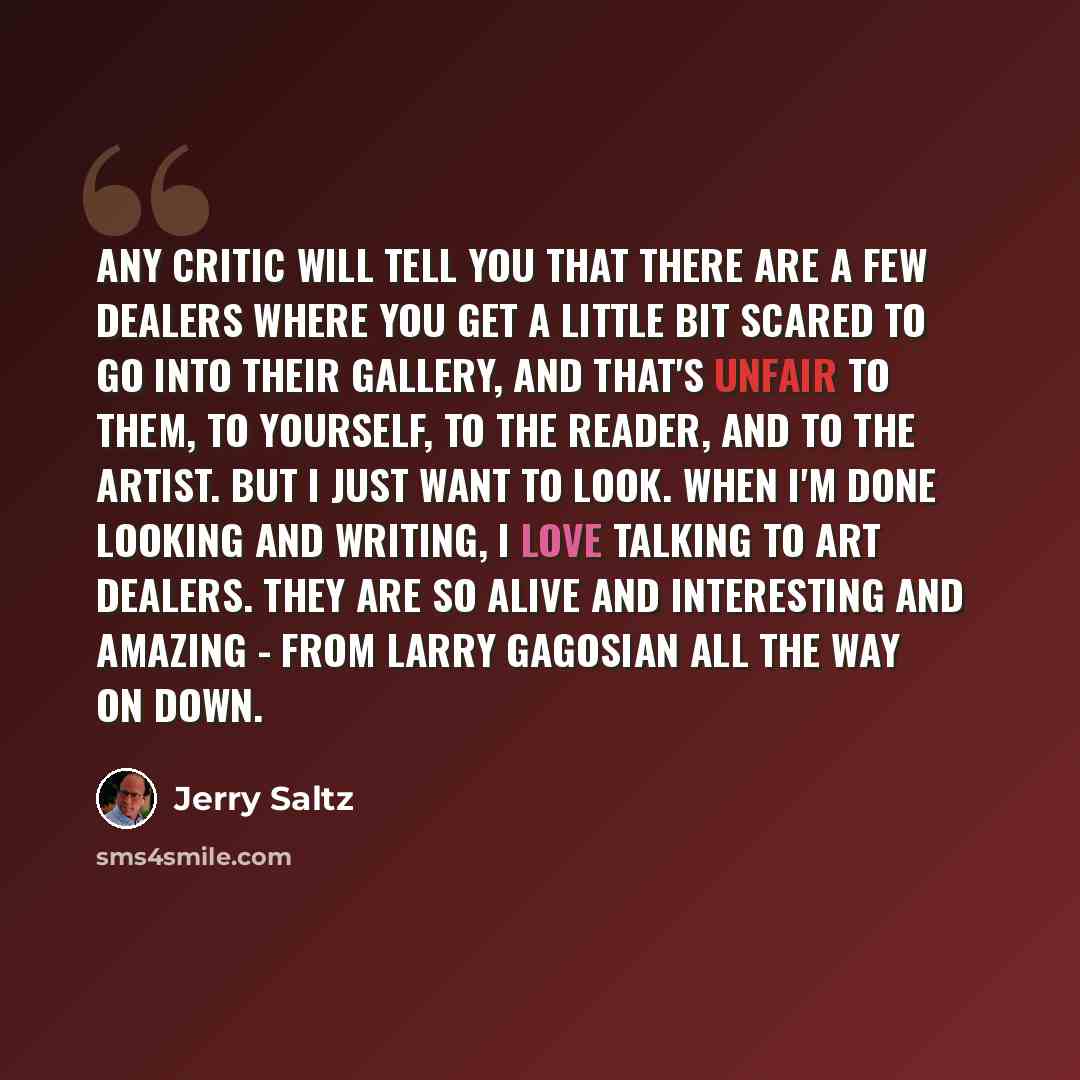 “Any critic will tell you that there are a few dealers where you get a little bit scared to go into their gallery, and that's unfair to them, to yourself, to the reader, and to the artist. But I just want to look. When I'm done looking and writing, I love talking to art dealers. They are so alive…” quote by Jerry Saltz