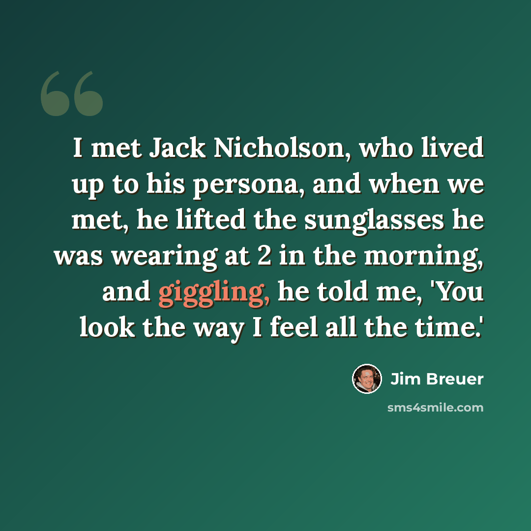 “I met Jack Nicholson, who lived up to his persona, and when we met, he lifted the sunglasses he was wearing at 2 in the morning, and giggling, he told me, 'You look the way I feel all the time.'” quote by Jim Breuer