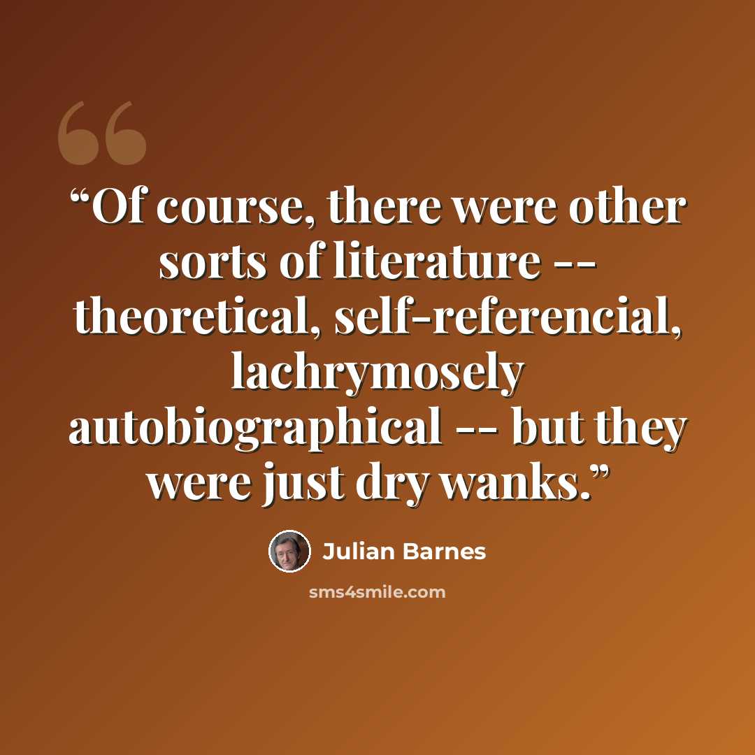 “Of course, there were other sorts of literature -- theoretical, self-referencial, lachrymosely autobiographical -- but they were just dry wanks.” quote by Julian Barnes