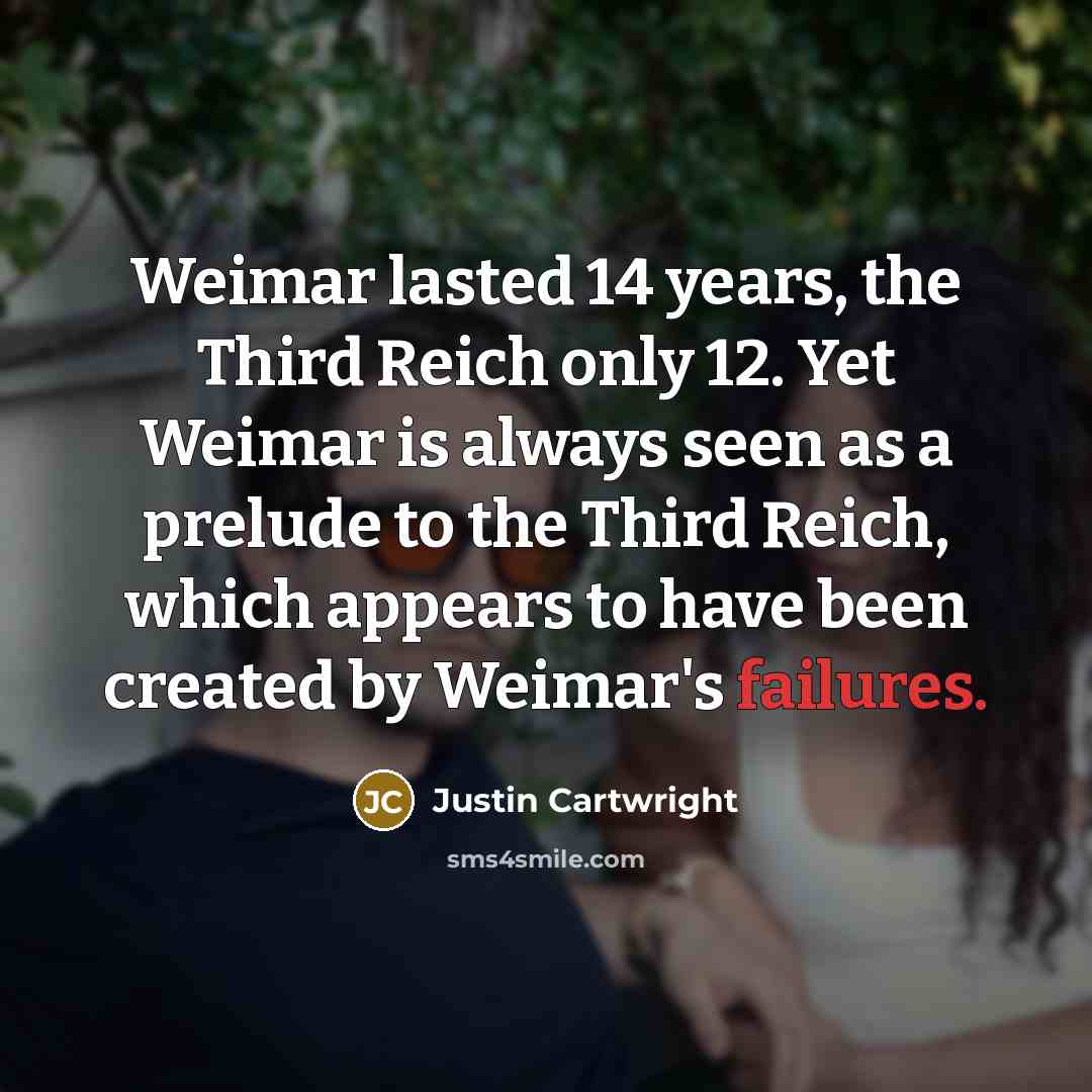 “Weimar lasted 14 years, the Third Reich only 12. Yet Weimar is always seen as a prelude to the Third Reich, which appears to have been created by Weimar's failures.” quote by Justin Cartwright