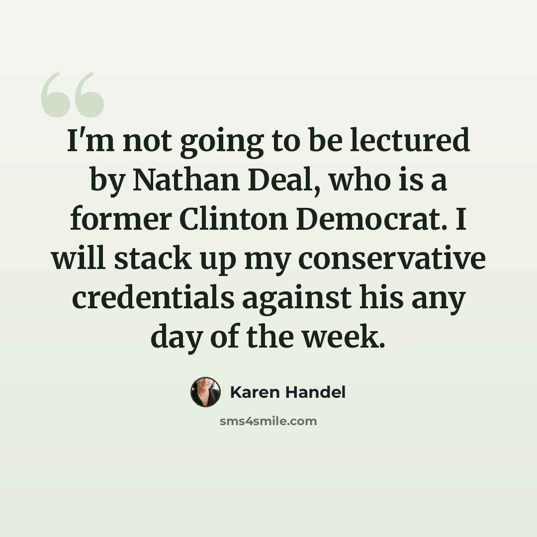 “I'm not going to be lectured by Nathan Deal, who is a former Clinton Democrat. I will stack up my conservative credentials against his any day of the week.” quote by Karen Handel