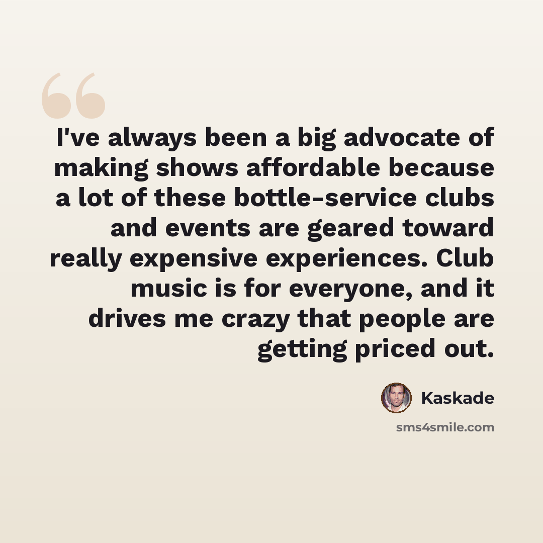 “I've always been a big advocate of making shows affordable because a lot of these bottle-service clubs and events are geared toward really expensive experiences. Club music is for everyone, and it drives me crazy that people are getting priced out.” quote by Kaskade