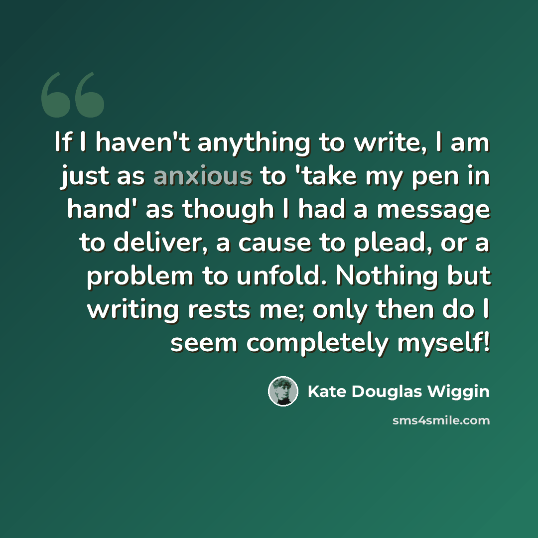 “If I haven't anything to write, I am just as anxious to 'take my pen in hand' as though I had a message to deliver, a cause to plead, or a problem to unfold. Nothing but writing rests me; only then do I seem completely myself!” quote by Kate Douglas Wiggin
