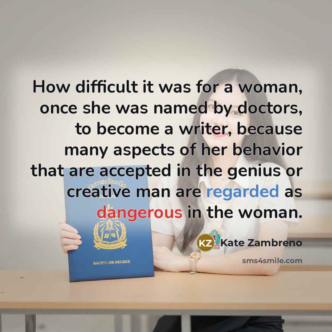 “How difficult it was for a woman, once she was named by doctors, to become a writer, because many aspects of her behavior that are accepted in the genius or creative man are regarded as dangerous in the woman.” quote by Kate Zambreno