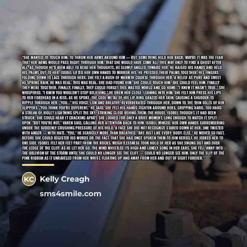 “She wanted to touch him, to throw her arms around him — but something held her back. Maybe it was the fear that her arms would pass right through him, that she would have come all this way only to find a ghost after all. As though he’d been able to read her thoughts, he slowly angled toward her…” quote by Kelly Creagh