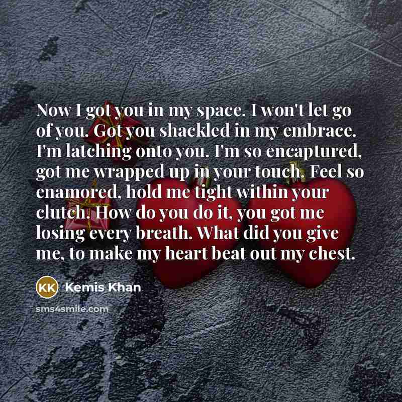 “Now I got you in my space. I won't let go of you. Got you shackled in my embrace. I'm latching onto you. I'm so encaptured, got me wrapped up in your touch. Feel so enamored, hold me tight within your clutch. How do you do it, you got me losing every breath. What did you give me, to make my heart…” quote by Kemis Khan