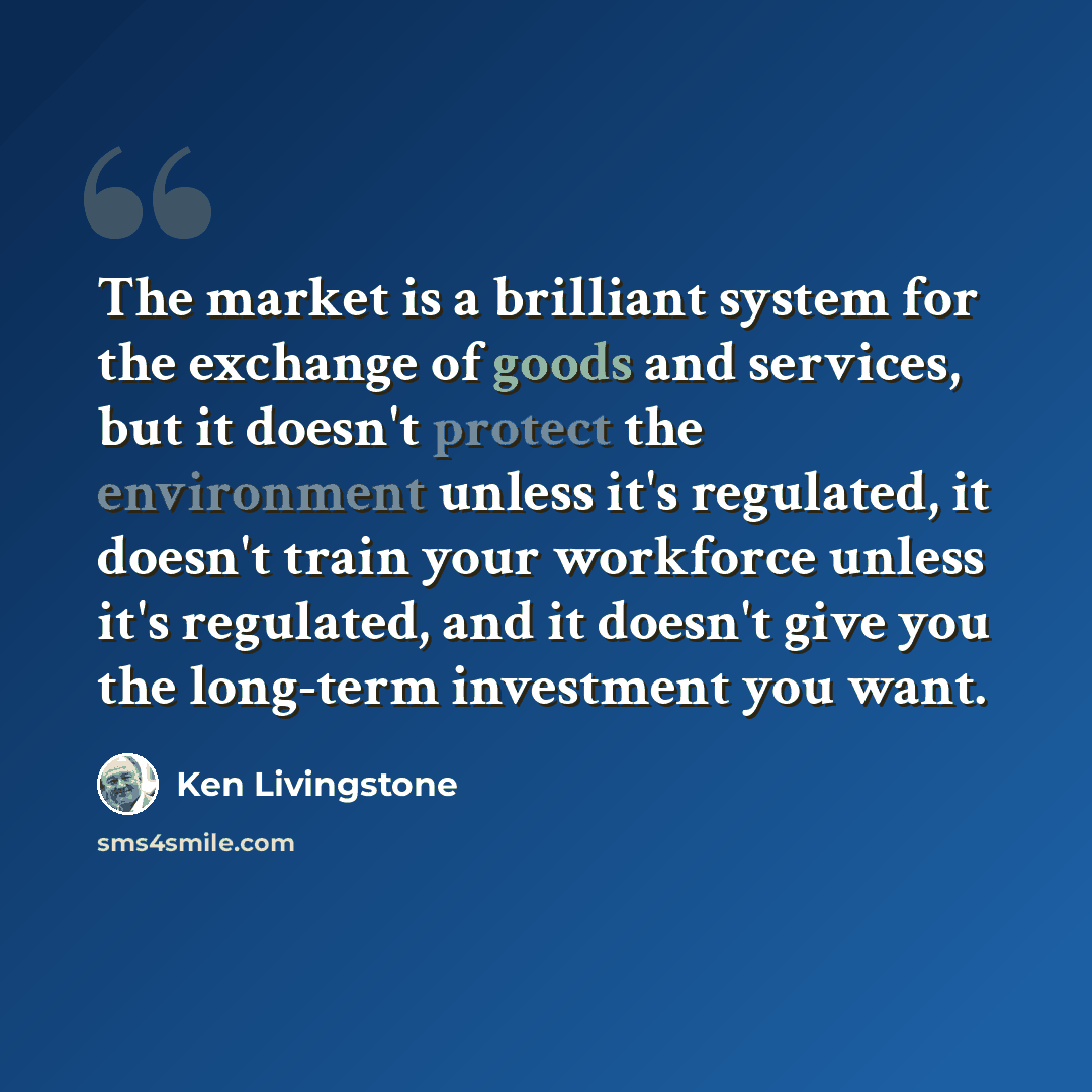 “The market is a brilliant system for the exchange of goods and services, but it doesn't protect the environment unless it's regulated, it doesn't train your workforce unless it's regulated, and it doesn't give you the long-term investment you want.” quote by Ken Livingstone