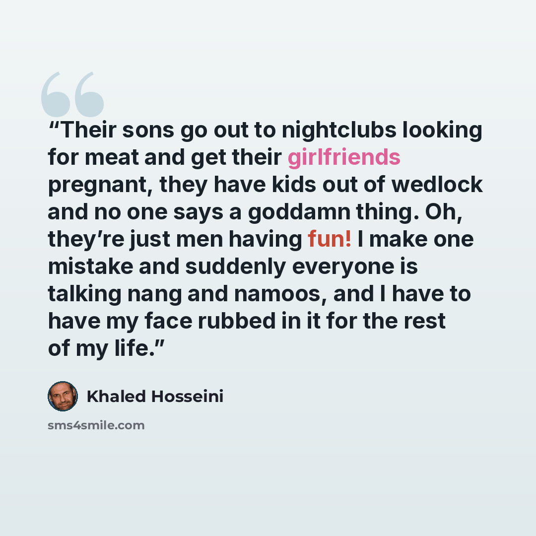 “Their sons go out to nightclubs looking for meat and get their girlfriends pregnant, they have kids out of wedlock and no one says a goddamn thing. Oh, they’re just men having fun! I make one mistake and suddenly everyone is talking nang and namoos, and I have to have my face rubbed in it for the…” quote by Khaled Hosseini