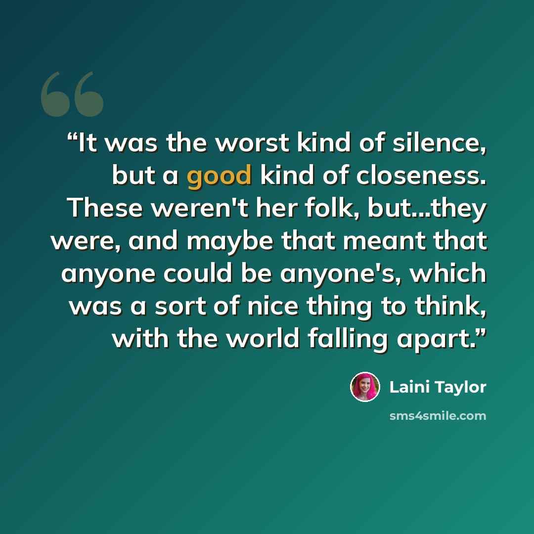 “It was the worst kind of silence, but a good kind of closeness. These weren't her folk, but...they were, and maybe that meant that anyone could be anyone's, which was a sort of nice thing to think, with the world falling apart.” quote by Laini Taylor